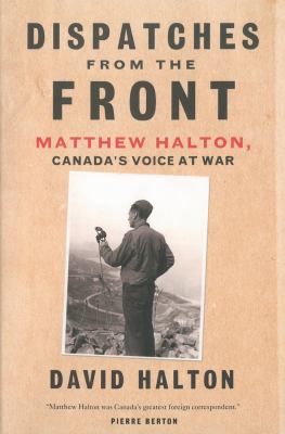 Dispatches from the front : Matthew Halton, Canada's voice at war